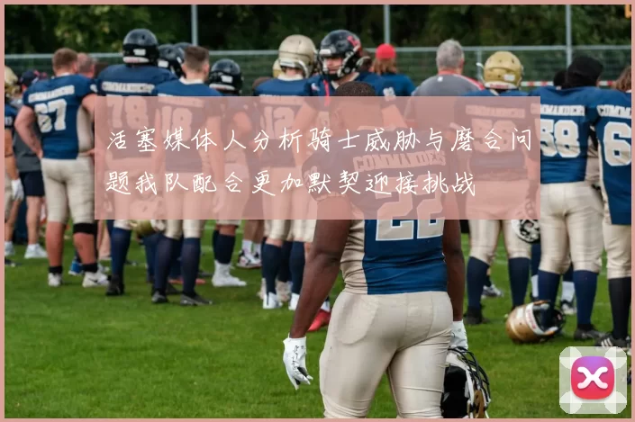 活塞媒体人分析骑士威胁与磨合问题我队配合更加默契迎接挑战
