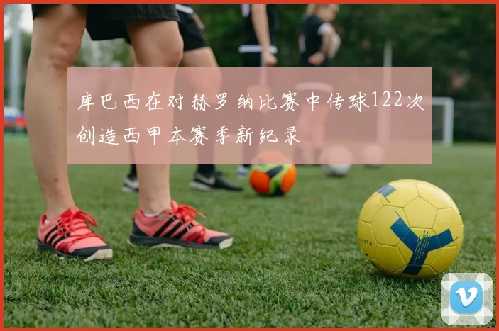 库巴西在对赫罗纳比赛中传球122次创造西甲本赛季新纪录