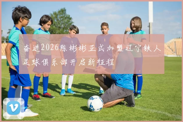 奋进2026陈彬彬正式加盟辽宁铁人足球俱乐部开启新征程