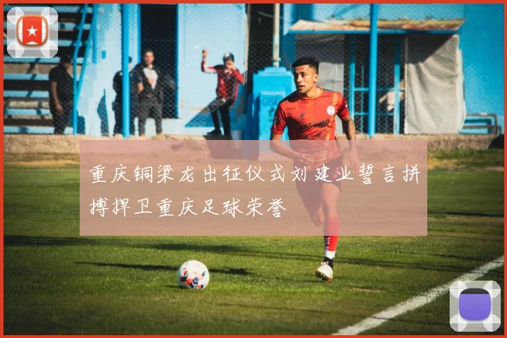 重庆铜梁龙出征仪式刘建业誓言拼搏捍卫重庆足球荣誉