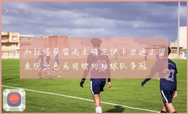 加拉塔萨雷尚未确定伊卡尔迪去留表现出色或将续约助球队争冠