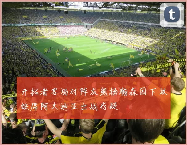 开拓者客场对阵灰熊杨瀚森因下放缺席阿夫迪亚出战存疑