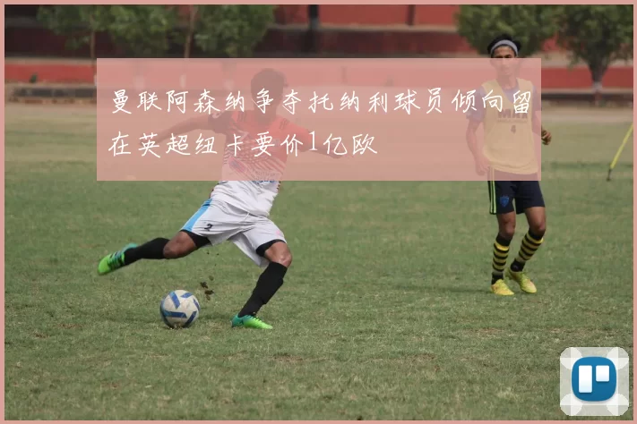 曼联阿森纳争夺托纳利球员倾向留在英超纽卡要价1亿欧