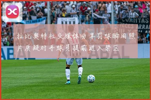拉比奥特社交媒体分享罚球瞬间照片质疑对手球员提前进入禁区
