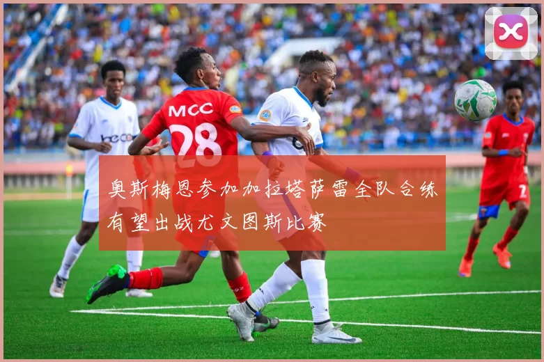 奥斯梅恩参加加拉塔萨雷全队合练有望出战尤文图斯比赛