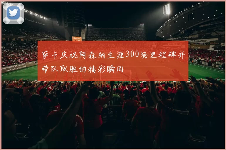 萨卡庆祝阿森纳生涯300场里程碑并带队取胜的精彩瞬间