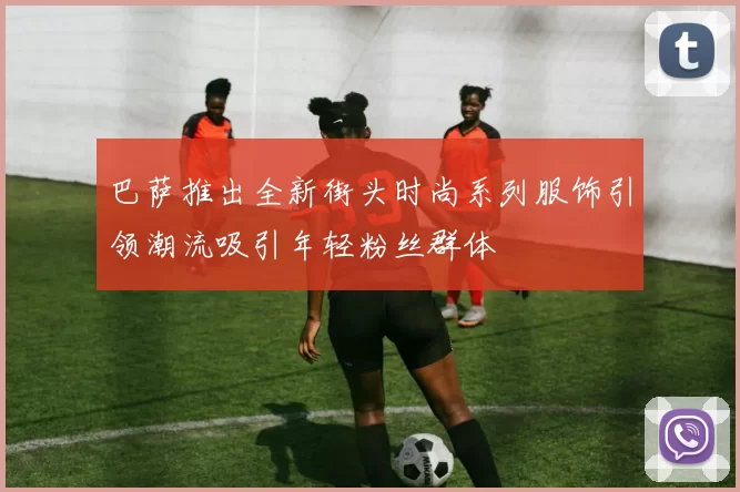巴萨推出全新街头时尚系列服饰引领潮流吸引年轻粉丝群体