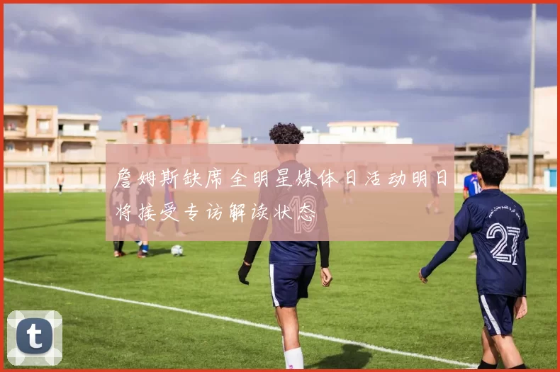 詹姆斯缺席全明星媒体日活动明日将接受专访解读状态
