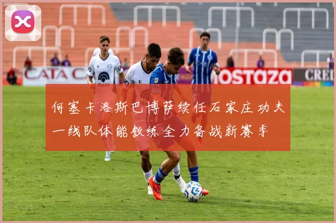 何塞卡洛斯巴博萨续任石家庄功夫一线队体能教练全力备战新赛季
