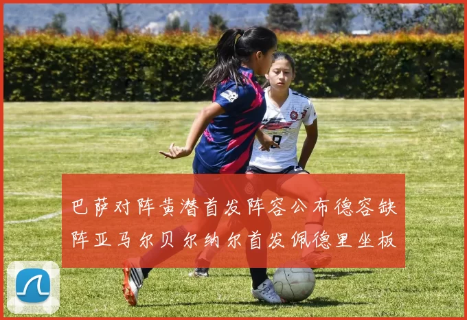 巴萨对阵黄潜首发阵容公布德容缺阵亚马尔贝尔纳尔首发佩德里坐板凳