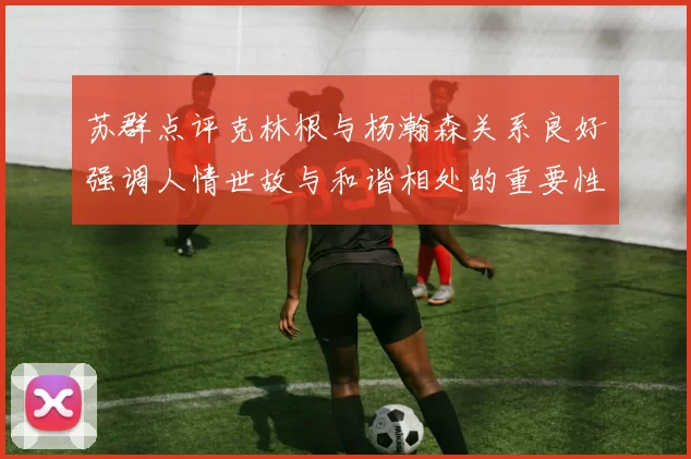 苏群点评克林根与杨瀚森关系良好强调人情世故与和谐相处的重要性