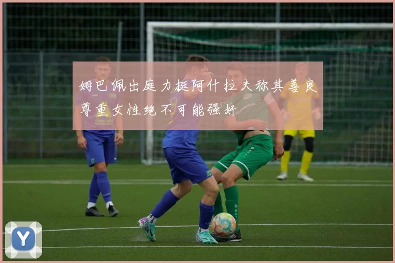 姆巴佩出庭力挺阿什拉夫称其善良尊重女性绝不可能强奸