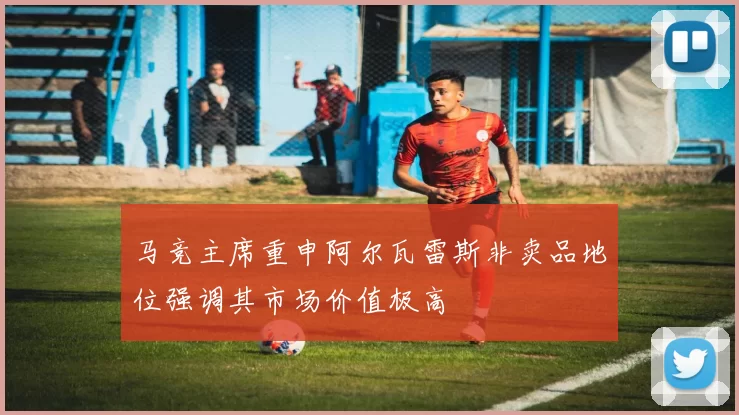 马竞主席重申阿尔瓦雷斯非卖品地位强调其市场价值极高