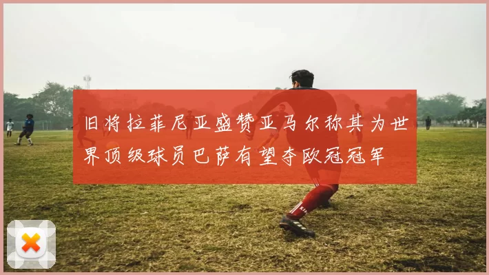 旧将拉菲尼亚盛赞亚马尔称其为世界顶级球员巴萨有望夺欧冠冠军